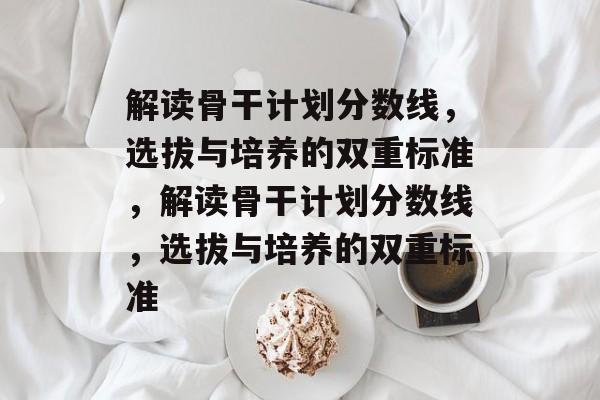 解读骨干计划分数线，选拔与培养的双重标准，解读骨干计划分数线，选拔与培养的双重标准