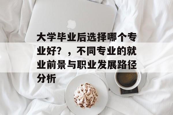 大学毕业后选择哪个专业好？，不同专业的就业前景与职业发展路径分析