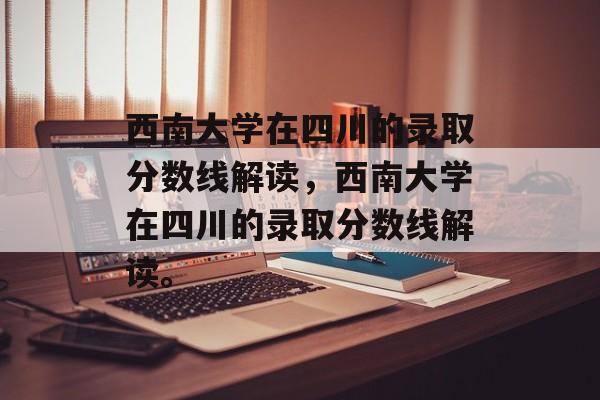 西南大学在四川的录取分数线解读，西南大学在四川的录取分数线解读。