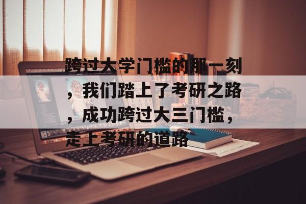 跨过大学门槛的那一刻,我们踏上了考研之路,成功跨过大三门槛,走上考研的道路 跨过大学门槛的那一刻,我们踏上了考研之路,成功跨过大三门槛,走上考研的道路