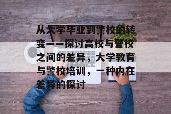 从大学毕业到警校的转变——探讨高校与警校之间的差异,大学教育与警校培训,一种内在差异的探讨 从大学毕业到警校的转变——探讨高校与警校之间的差异,大学教育与警校培训,一种内在差异的探讨