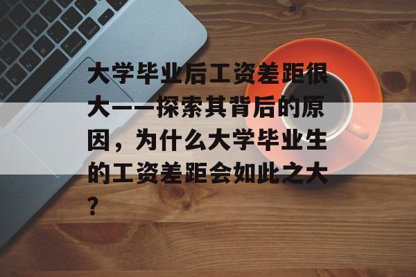 大学毕业后工资差距很大——探索其背后的原因，为什么大学毕业生的工资差距会如此之大？