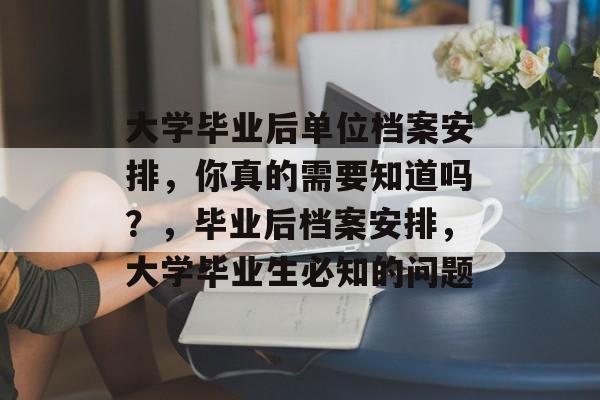 大学毕业后单位档案安排，你真的需要知道吗？，毕业后档案安排，大学毕业生必知的问题