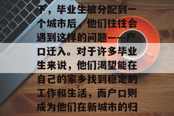 大学毕业后如何迁户口,大学毕业生在本地户口迁入的问题在大城市中并不常见。通常情况下,毕业生被分配到一个城市后,他们往往会遇到这样的问题——户口迁入。对于许多毕业生来说,他们渴望能在自己的家乡找到稳定的工作和生活,而户口则成为他们在新城市的归属感和稳定性的重要因素之一。,大学毕业生的户口迁移,热门话题与解决途径 大学毕业后如何迁户口,大学毕业生在本地户口迁入的问题在大城市中并不常见。通常情况下,毕业生被分配到一个城市后,他们往往会遇到这样的问题——户口迁入。对于许多毕业生来说,他们渴望能在自己的家乡找到稳定的工作和生活,而户口则成为他们在新城市的归属感和稳定性的重要因素之一。,大学毕业生的户口迁移,热门话题与解决途径