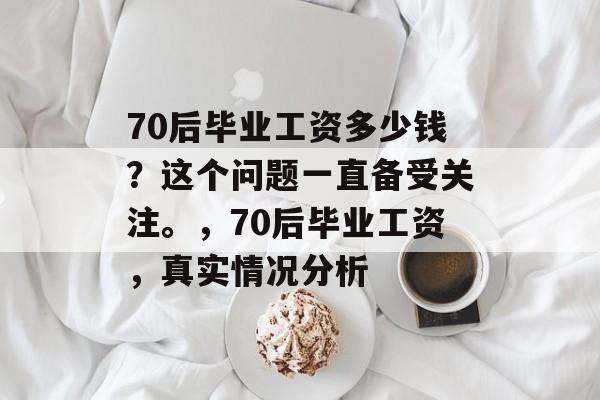 70后毕业工资多少钱?这个问题一直备受关注。,70后毕业工资,真实情况分析 70后毕业工资多少钱?这个问题一直备受关注。,70后毕业工资,真实情况分析