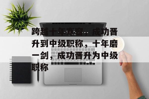 跨越十年寒窗，成功晋升到中级职称，十年磨一剑，成功晋升为中级职称