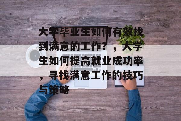 大学毕业生如何有效找到满意的工作？，大学生如何提高就业成功率，寻找满意工作的技巧与策略