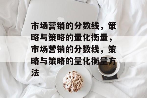 市场营销的分数线,策略与策略的量化衡量,市场营销的分数线,策略与策略的量化衡量方法 市场营销的分数线,策略与策略的量化衡量,市场营销的分数线,策略与策略的量化衡量方法