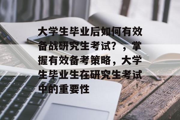 大学生毕业后如何有效备战研究生考试？，掌握有效备考策略，大学生毕业生在研究生考试中的重要性