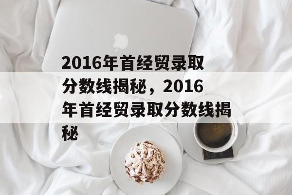 2016年首经贸录取分数线揭秘，2016年首经贸录取分数线揭秘