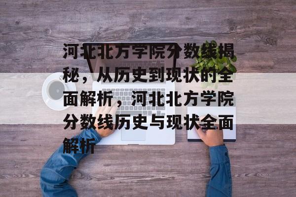 河北北方学院分数线揭秘,从历史到现状的全面解析,河北北方学院分数线历史与现状全面解析 河北北方学院分数线揭秘,从历史到现状的全面解析,河北北方学院分数线历史与现状全面解析