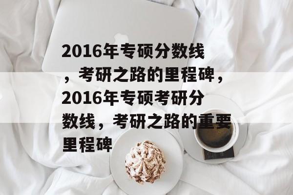 2016年专硕分数线,考研之路的里程碑,2016年专硕考研分数线,考研之路的重要里程碑 2016年专硕分数线,考研之路的里程碑,2016年专硕考研分数线,考研之路的重要里程碑