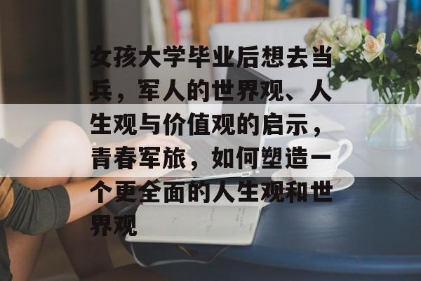 女孩大学毕业后想去当兵,军人的世界观、人生观与价值观的启示,青春军旅,如何塑造一个更全面的人生观和世界观 女孩大学毕业后想去当兵,军人的世界观、人生观与价值观的启示,青春军旅,如何塑造一个更全面的人生观和世界观