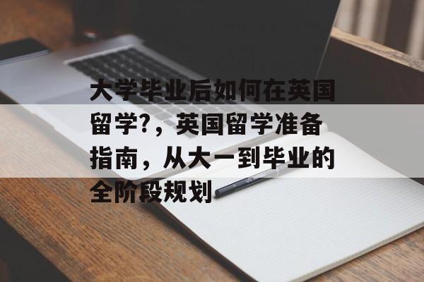 大学毕业后如何在英国留学?，英国留学准备指南，从大一到毕业的全阶段规划