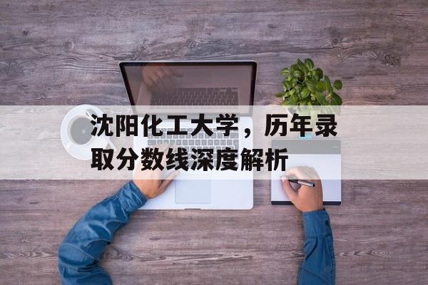 沈阳化工大学，历年录取分数线深度解析