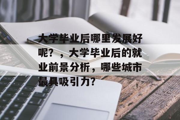 大学毕业后哪里发展好呢?,大学毕业后的就业前景分析,哪些城市最具吸引力? 大学毕业后哪里发展好呢?,大学毕业后的就业前景分析,哪些城市最具吸引力?