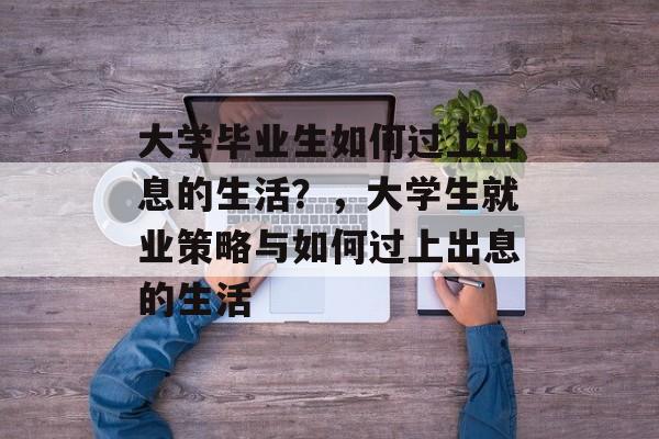 大学毕业生如何过上出息的生活?,大学生就业策略与如何过上出息的生活 大学毕业生如何过上出息的生活?,大学生就业策略与如何过上出息的生活