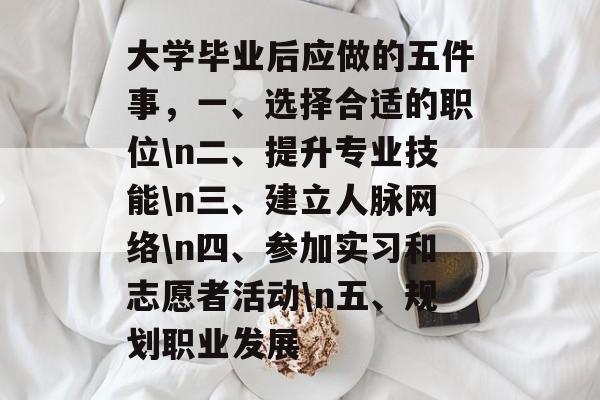 大学毕业后应做的五件事，一、选择合适的职位\n二、提升专业技能\n三、建立人脉网络\n四、参加实习和志愿者活动\n五、规划职业发展