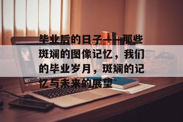 毕业后的日子——那些斑斓的图像记忆，我们的毕业岁月，斑斓的记忆与未来的展望
