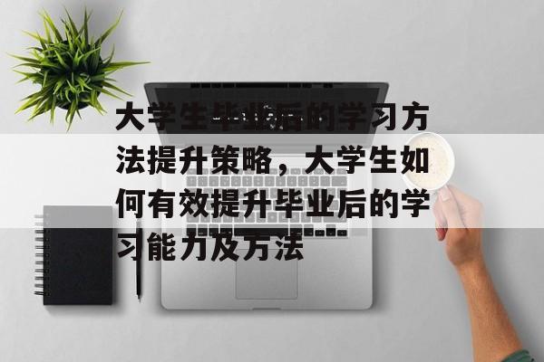 大学生毕业后的学习方法提升策略，大学生如何有效提升毕业后的学习能力及方法