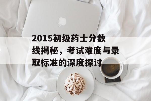 2015初级药士分数线揭秘,考试难度与录取标准的深度探讨 2015初级药士分数线揭秘,考试难度与录取标准的深度探讨