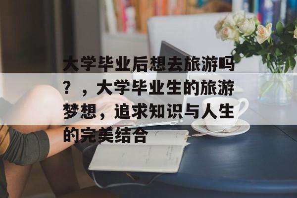 大学毕业后想去旅游吗？，大学毕业生的旅游梦想，追求知识与人生的完美结合