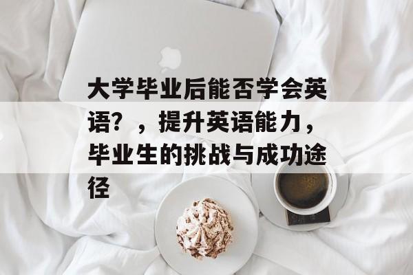 大学毕业后能否学会英语？，提升英语能力，毕业生的挑战与成功途径