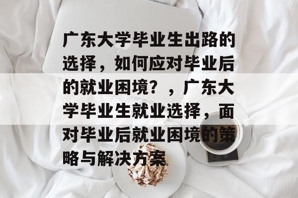 广东大学毕业生出路的选择,如何应对毕业后的就业困境?,广东大学毕业生就业选择,面对毕业后就业困境的策略与解决方案 广东大学毕业生出路的选择,如何应对毕业后的就业困境?,广东大学毕业生就业选择,面对毕业后就业困境的策略与解决方案