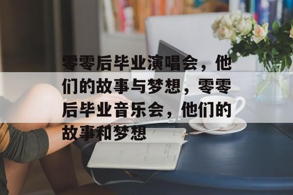 零零后毕业演唱会，他们的故事与梦想，零零后毕业音乐会，他们的故事和梦想