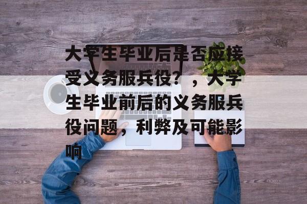 大学生毕业后是否应接受义务服兵役?,大学生毕业前后的义务服兵役问题,利弊及可能影响 大学生毕业后是否应接受义务服兵役?,大学生毕业前后的义务服兵役问题,利弊及可能影响