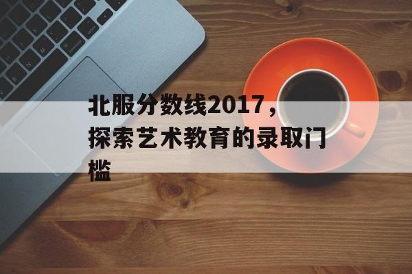 北服分数线2017，探索艺术教育的录取门槛