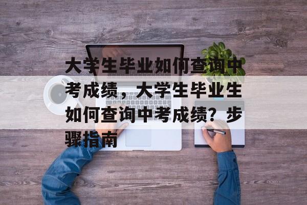 大学生毕业如何查询中考成绩，大学生毕业生如何查询中考成绩？步骤指南