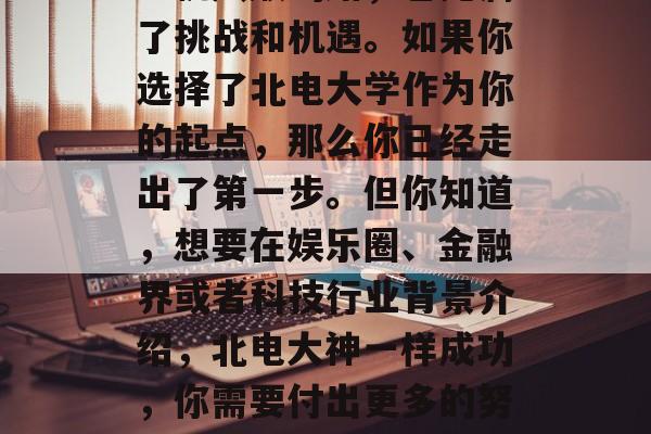 北电大学毕业如何出道?北电大学毕业生走向成功的道路并不是一条一帆风顺的路,它充满了挑战和机遇。如果你选择了北电大学作为你的起点,那么你已经走出了第一步。但你知道,想要在娱乐圈、金融界或者科技行业背景介绍,北电大神一样成功,你需要付出更多的努力与才华,实现事业上的巨大突破,首先要具备丰富的经验和人脉网络 北电大学毕业如何出道?北电大学毕业生走向成功的道路并不是一条一帆风顺的路,它充满了挑战和机遇。如果你选择了北电大学作为你的起点,那么你已经走出了第一步。但你知道,想要在娱乐圈、金融界或者科技行业背景介绍,北电大神一样成功,你需要付出更多的努力与才华,实现事业上的巨大突破,首先要具备丰富的经验和人脉网络