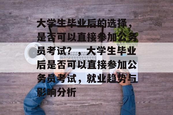 大学生毕业后的选择，是否可以直接参加公务员考试？，大学生毕业后是否可以直接参加公务员考试，就业趋势与影响分析