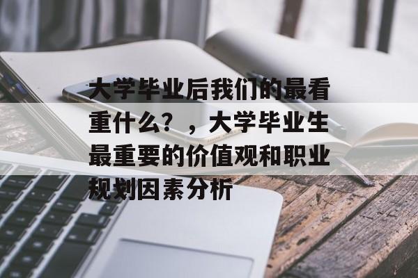 大学毕业后我们的最看重什么？，大学毕业生最重要的价值观和职业规划因素分析