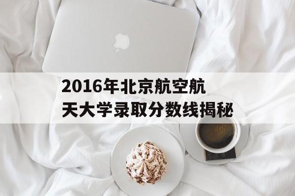 2016年北京航空航天大学录取分数线揭秘 2016年北京航空航天大学录取分数线揭秘