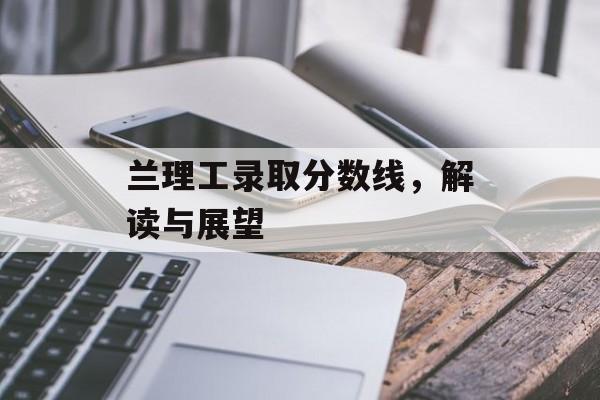 兰理工录取分数线,解读与展望 兰理工录取分数线,解读与展望