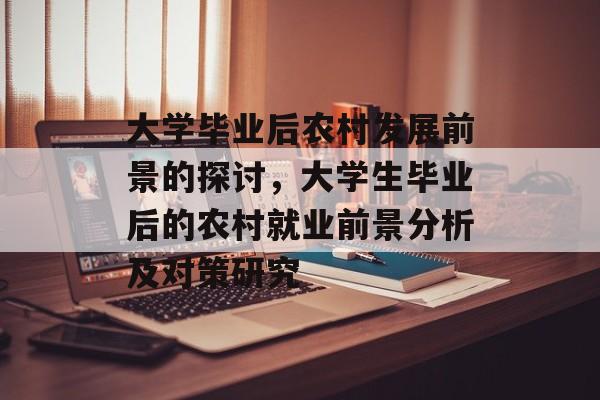 大学毕业后农村发展前景的探讨,大学生毕业后的农村就业前景分析及对策研究 大学毕业后农村发展前景的探讨,大学生毕业后的农村就业前景分析及对策研究