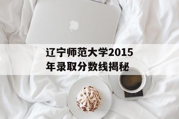 辽宁师范大学2015年录取分数线揭秘 辽宁师范大学2015年录取分数线揭秘