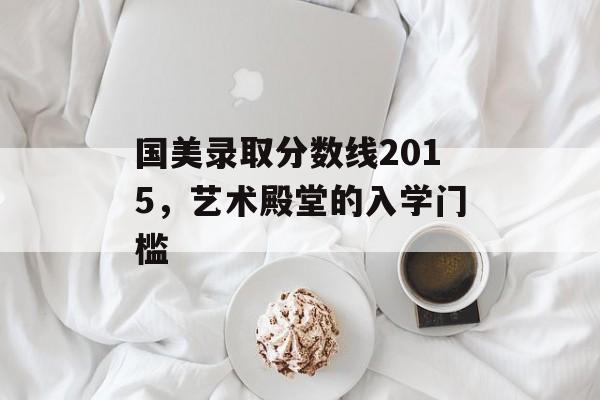 国美录取分数线2015,艺术殿堂的入学门槛 国美录取分数线2015,艺术殿堂的入学门槛