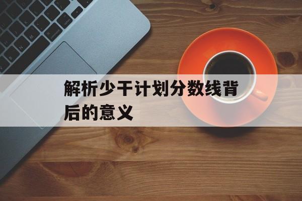 解析少干计划分数线背后的意义 解析少干计划分数线背后的意义