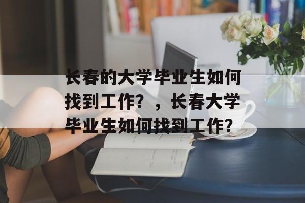 长春的大学毕业生如何找到工作?,长春大学毕业生如何找到工作? 长春的大学毕业生如何找到工作?,长春大学毕业生如何找到工作?