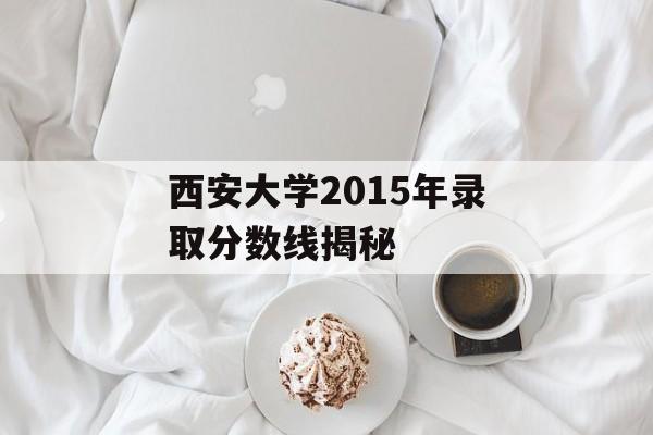 西安大学2015年录取分数线揭秘