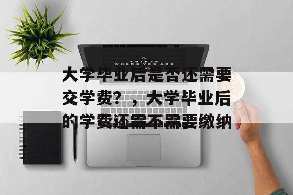 大学毕业后是否还需要交学费？，大学毕业后的学费还需不需要缴纳