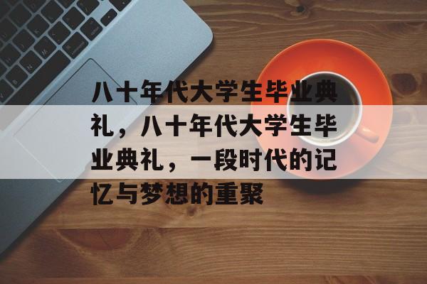 八十年代大学生毕业典礼，八十年代大学生毕业典礼，一段时代的记忆与梦想的重聚