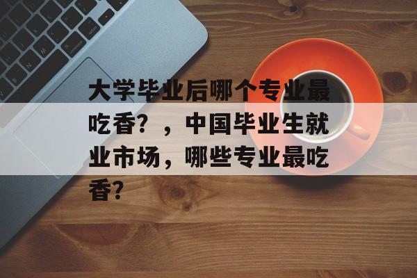 大学毕业后哪个专业最吃香？，中国毕业生就业市场，哪些专业最吃香？