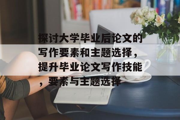 探讨大学毕业后论文的写作要素和主题选择，提升毕业论文写作技能，要素与主题选择