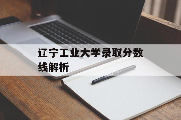 辽宁工业大学录取分数线解析 辽宁工业大学录取分数线解析