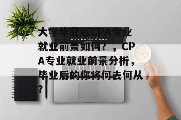 大学毕业后CPA专业就业前景如何？，CPA专业就业前景分析，毕业后的你将何去何从?