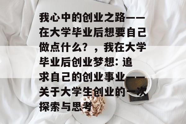 我心中的创业之路——在大学毕业后想要自己做点什么?,我在大学毕业后创业梦想: 追求自己的创业事业——关于大学生创业的一次探索与思考 我心中的创业之路——在大学毕业后想要自己做点什么?,我在大学毕业后创业梦想: 追求自己的创业事业——关于大学生创业的一次探索与思考